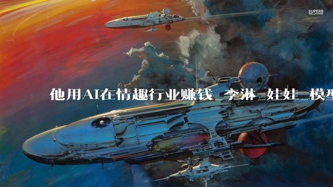 他用AI在情趣行业赚钱_李淋_娃娃_模型