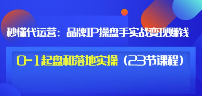 秒懂代运营：品牌IP操盘手实战赚钱，0-1起盘和落地实操（23节课程）价值199-我爱找机会 - 学习赚钱技能, 掌握各行业视频教程