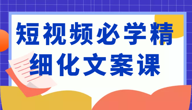 短视频必学精细化文案课，提升你的内容创作能力、升级迭代能力和变现力（价值333元）-我爱找机会 - 学习赚钱技能, 掌握各行业视频教程