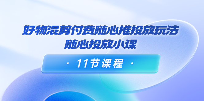 好物混剪付费随心推投放玩法，随心投放小课（11节课程）-我爱找机会 - 学习赚钱技能, 掌握各行业视频教程