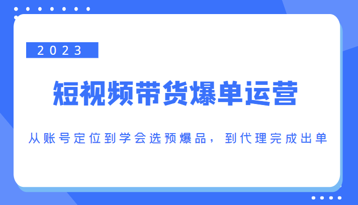 2023短视频带货爆单运营，从账号定位到学会选预爆品，到代理完成出单（价值1250元）-我爱找机会 - 学习赚钱技能, 掌握各行业视频教程