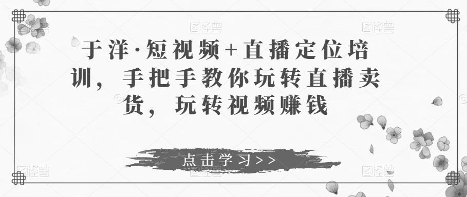 于洋·短视频+直播定位培训，手把手教你玩转直播卖货，玩转视频赚钱-我爱找机会 - 学习赚钱技能, 掌握各行业视频教程