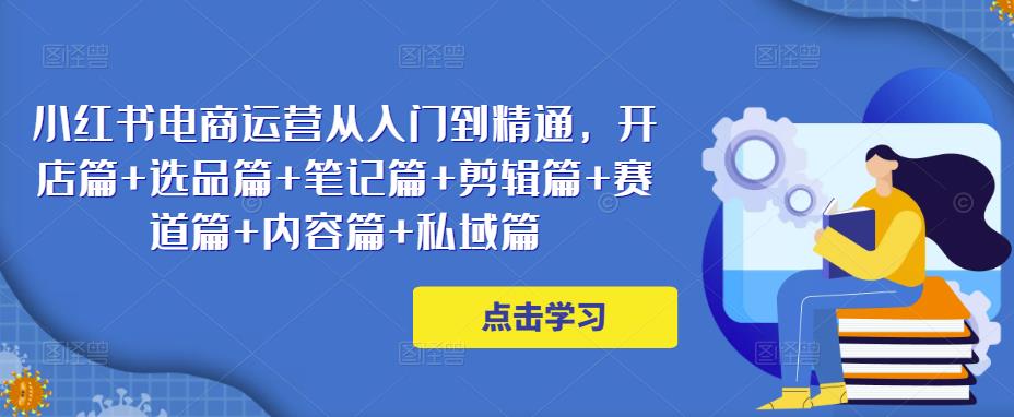 小红书电商运营从入门到精通，开店篇+选品篇+笔记篇+剪辑篇+赛道篇+内容篇+私域篇-我爱找机会 - 学习赚钱技能, 掌握各行业视频教程