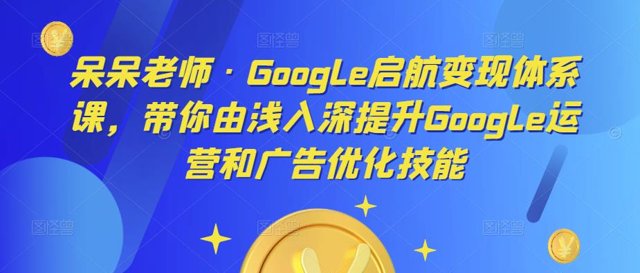 呆呆老师·Google启航变现体系课，带你由浅入深提升Google运营和广告优化技能-我爱找机会 - 学习赚钱技能, 掌握各行业视频教程