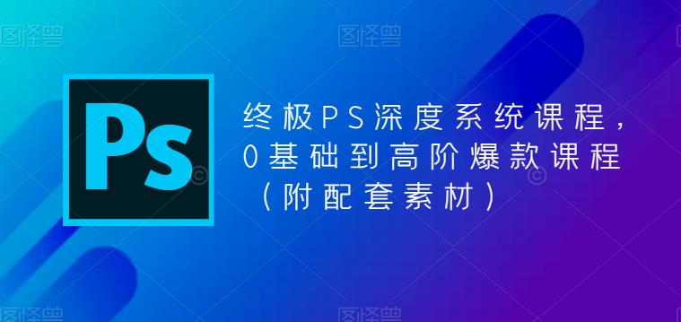 终极PS深度系统课程，0基础到高阶爆款课程（附配套素材）-我爱找机会 - 学习赚钱技能, 掌握各行业视频教程