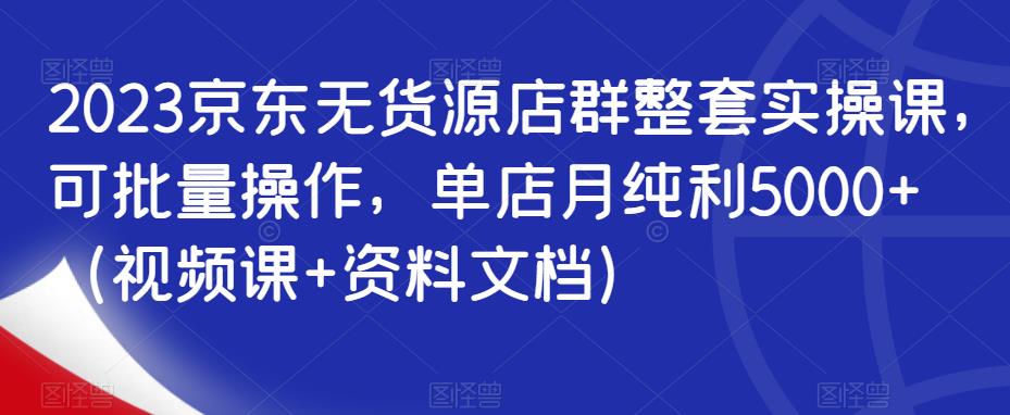 2023京东无货源店群整套实操课，可批量操作，单店月纯利5000+（视频课+资料文档）-我爱找机会 - 学习赚钱技能, 掌握各行业视频教程