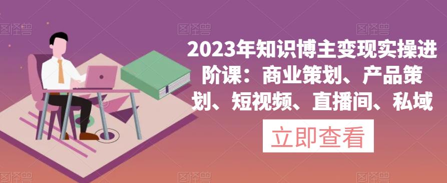 2023年知识博主变现实操进阶课：商业策划、产品策划、短视频、直播间、私域-我爱找机会 - 学习赚钱技能, 掌握各行业视频教程