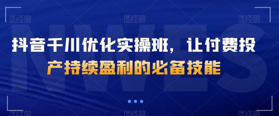 抖音千川优化实操班，让付费投产持续盈利的必备技能-我爱找机会 - 学习赚钱技能, 掌握各行业视频教程