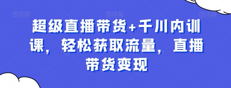 超级直播带货+千川内训课，轻松获取流量，直播带货变现-我爱找机会 - 学习赚钱技能, 掌握各行业视频教程