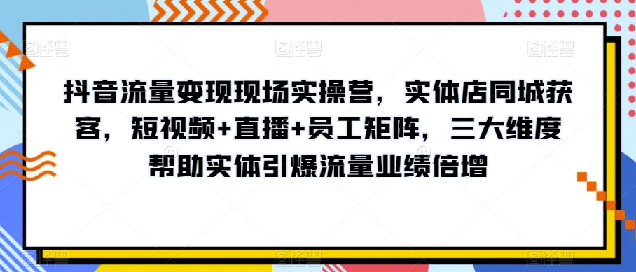 抖音流量变现现场实操营，实体店同城获客，短视频+直播+员工矩阵，三大维度帮助实体引爆流量业绩倍增-我爱找机会 - 学习赚钱技能, 掌握各行业视频教程