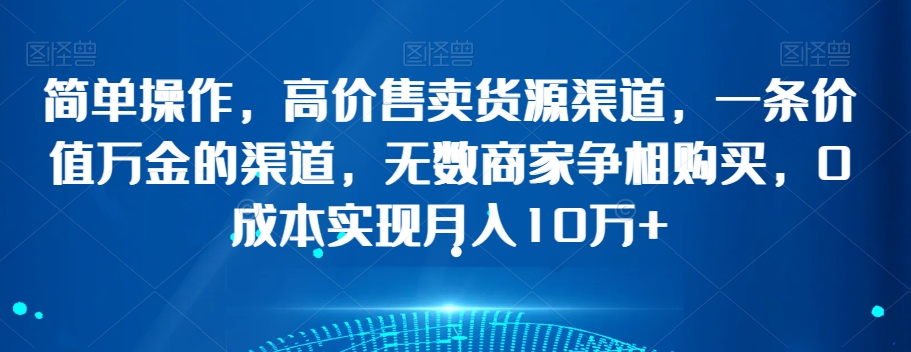 简单操作，高价售卖货源渠道，一条价值万金的渠道，无数商家争相购买，0成本实现月入10万+【揭秘】-我爱找机会 - 学习赚钱技能, 掌握各行业视频教程