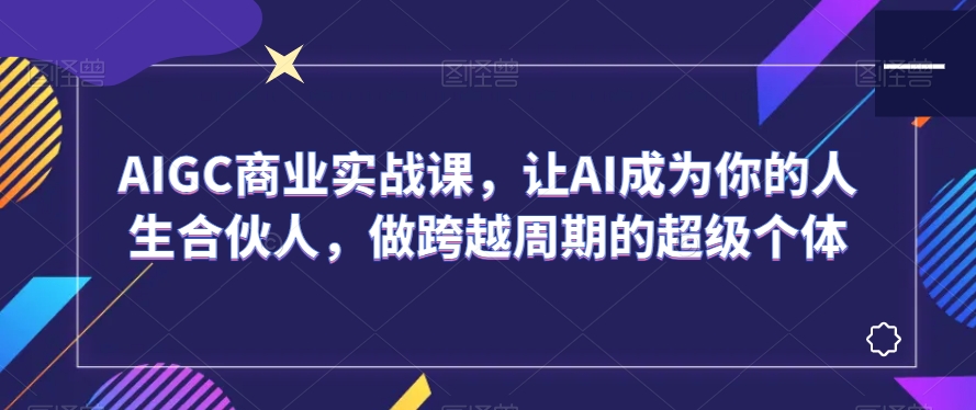 AIGC商业实战课，让AI成为你的人生合伙人，做跨越周期的超级个体-我爱找机会 - 学习赚钱技能, 掌握各行业视频教程