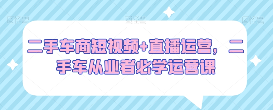 二手车商短视频+直播运营，二手车从业者必学运营课-我爱找机会 - 学习赚钱技能, 掌握各行业视频教程