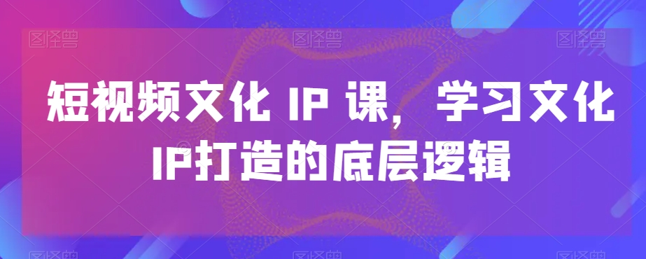 短视频文化IP课，学习文化IP打造的底层逻辑-我爱找机会 - 学习赚钱技能, 掌握各行业视频教程