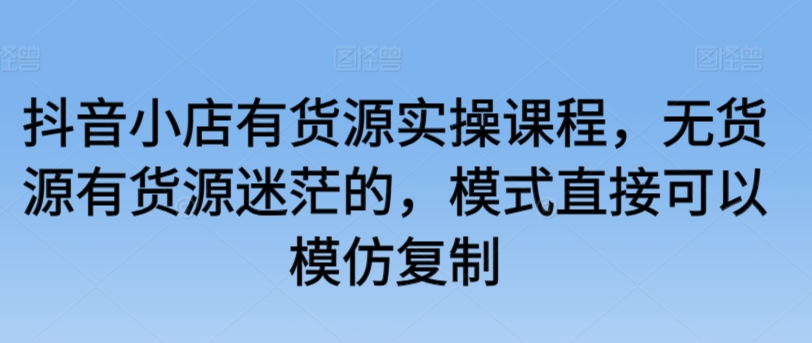 抖音小店有货源实操课程，无货源有货源迷茫的，模式直接可以模仿复制-我爱找机会 - 学习赚钱技能, 掌握各行业视频教程