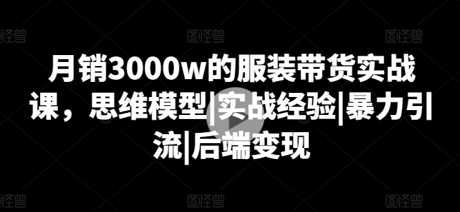 月销3000w的服装带货实战课，思维模型|实战经验|暴力引流|后端变现-我爱找机会 - 学习赚钱技能, 掌握各行业视频教程