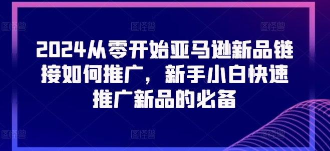 2024从零开始亚马逊新品链接如何推广，新手小白快速推广新品的必备-我爱找机会 - 学习赚钱技能, 掌握各行业视频教程