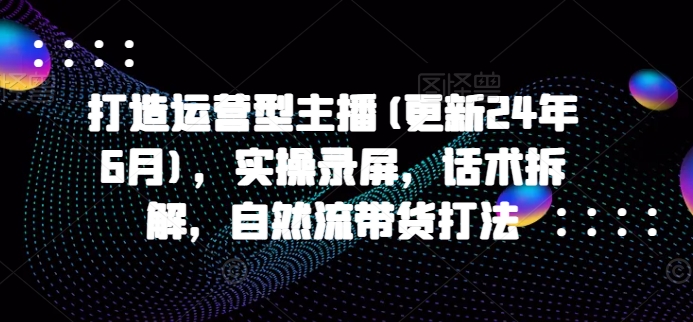 打造运营型主播(更新24年7月)，实操录屏，话术拆解，自然流带货打法-我爱找机会 - 学习赚钱技能, 掌握各行业视频教程