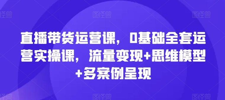 直播带货运营课，0基础全套运营实操课，流量变现+思维模型+多案例呈现-我爱找机会 - 学习赚钱技能, 掌握各行业视频教程