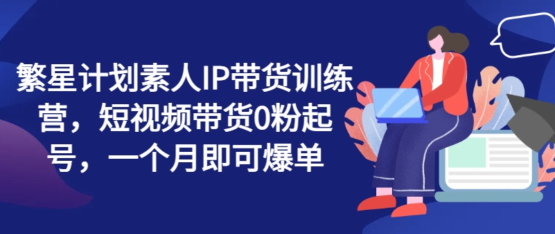 繁星计划素人IP带货训练营，短视频带货0粉起号，一个月即可爆单-我爱找机会 - 学习赚钱技能, 掌握各行业视频教程