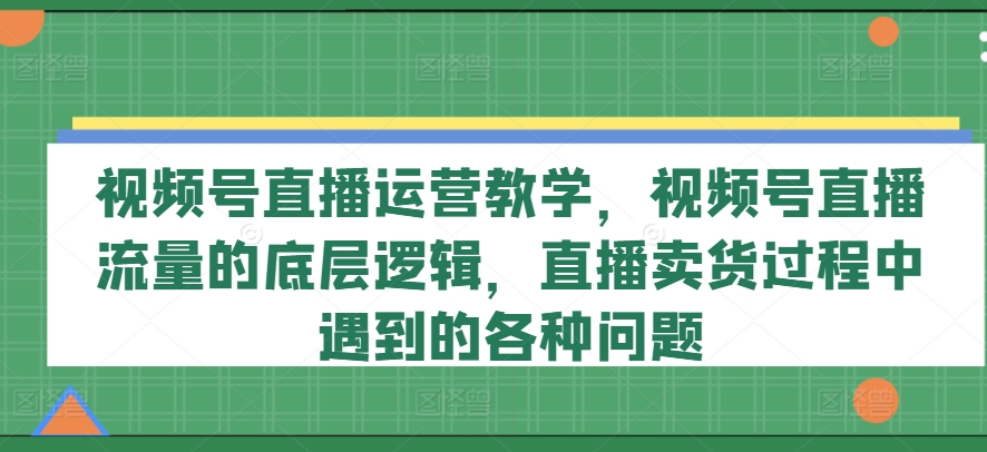 视频号直播运营教学，视频号直播流量的底层逻辑，直播卖货过程中遇到的各种问题-我爱找机会 - 学习赚钱技能, 掌握各行业视频教程