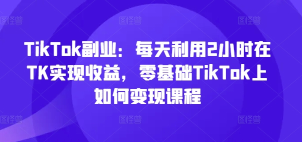 TikTok副业：每天利用2小时在TK实现收益，零基础TikTok上如何变现课程-我爱找机会 - 学习赚钱技能, 掌握各行业视频教程