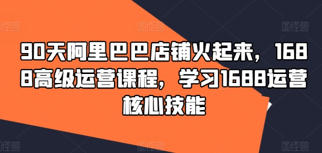 90天阿里巴巴店铺火起来，1688高级运营课程，学习1688运营核心技能-我爱找机会 - 学习赚钱技能, 掌握各行业视频教程