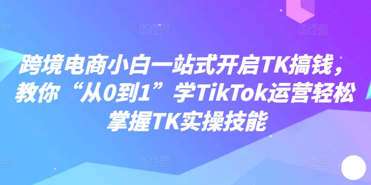 跨境电商小白一站式开启TK搞钱，教你“从0到1”学TikTok运营轻松掌握TK实操技能-我爱找机会 - 学习赚钱技能, 掌握各行业视频教程