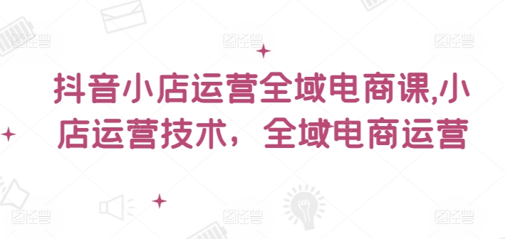 抖音小店运营全域电商课，​小店运营技术，全域电商运营-我爱找机会 - 学习赚钱技能, 掌握各行业视频教程