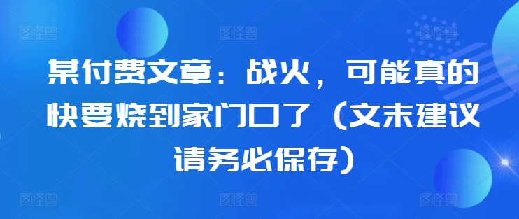 某付费文章：战火，可能真的快要烧到家门口了 (文末建议请务必保存)-我爱找机会 - 学习赚钱技能, 掌握各行业视频教程