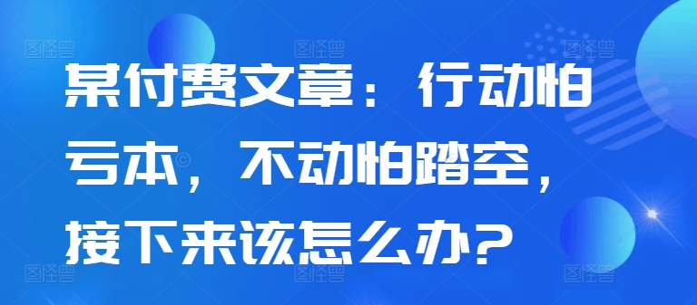 某付费文章：行动怕亏本，不动怕踏空，接下来该怎么办?-我爱找机会 - 学习赚钱技能, 掌握各行业视频教程