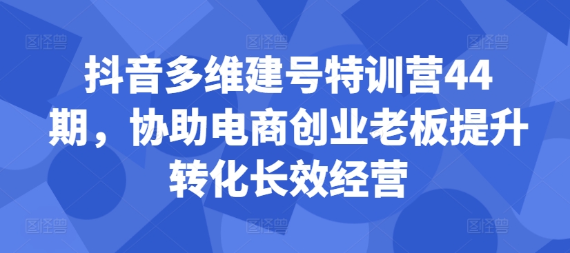 抖音多维建号特训营44期，协助电商创业老板提升转化长效经营-我爱找机会 - 学习赚钱技能, 掌握各行业视频教程