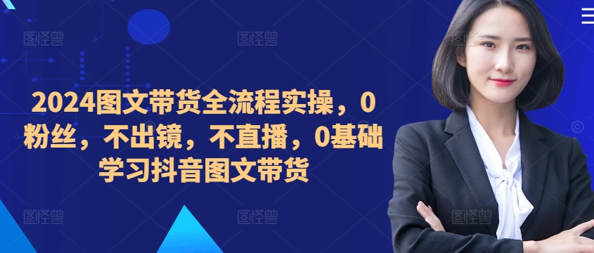 ​​​​​​2024图文带货全流程实操，0粉丝，不出镜，不直播，0基础学习抖音图文带货-我爱找机会 - 学习赚钱技能, 掌握各行业视频教程