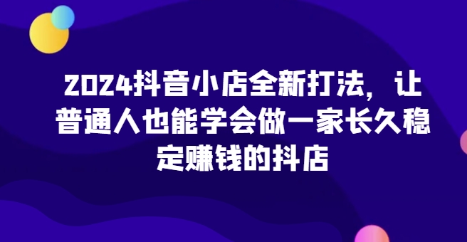 2024抖音小店全新打法，让普通人也能学会做一家长久稳定赚钱的抖店（更新）-我爱找机会 - 学习赚钱技能, 掌握各行业视频教程