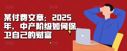 某付费文章：2025年，中产阶级如何保卫自己的财富-我爱找机会 - 学习赚钱技能, 掌握各行业视频教程