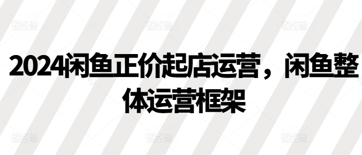 2024闲鱼正价起店运营，闲鱼整体运营框架-我爱找机会 - 学习赚钱技能, 掌握各行业视频教程