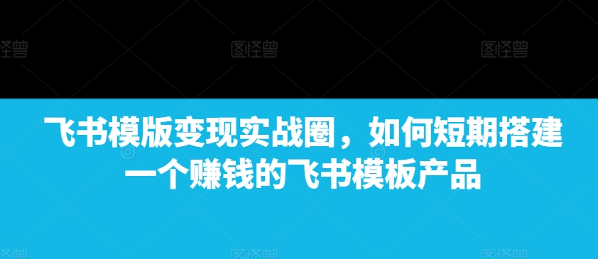 飞书模版变现实战圈，如何短期搭建一个赚钱的飞书模板产品-我爱找机会 - 学习赚钱技能, 掌握各行业视频教程