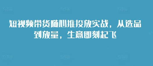 短视频带货随心推投放实战，从选品到放量，生意即刻起飞-我爱找机会 - 学习赚钱技能, 掌握各行业视频教程